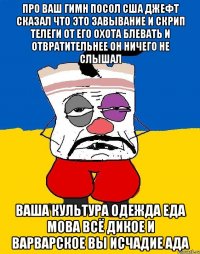 Про ваш гимн посол сша джефт сказал что это завывание и скрип телеги от его охота блевать и отвратительнее он ничего не слышал Ваша культура одежда еда мова всё дикое и варварское вы исчадие ада