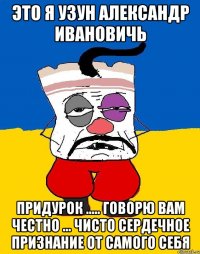 Это я Узун Александр Ивановичь ПРИДУРОК ..... ГОВОРЮ ВАМ ЧЕСТНО ... ЧИСТО СЕРДЕЧНОЕ ПРИЗНАНИЕ ОТ САМОГО СЕБЯ