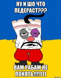 Ну и шо что педераст??? Вам рабам не понять!!!!111