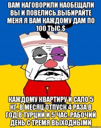 Вам наговорили наобещали вы и повелись.выбирайте меня я вам каждому дам по 100 тыс.$ Каждому квартиру и сало 5 кг. В месяц отпуск 4 раза в год в турции и 5 час. Рабочий день с тремя выходными