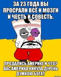 За 23 года вы просрали всё и мозги и честь и совесть. Продались америке и что? Вас америка кинула.дурень думкою богат