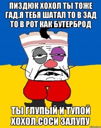 Пиздюк хохол ты тоже гад.я тебя шатал то в зад то в рот как бутерброд Ты глупый и тупой хохол.соси залупу