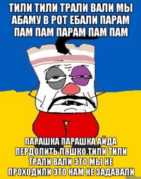 Тили тили трали вали мы абаму в рот ебали парам пам пам парам пам пам Парашка парашка айда пердолить ляшко.тили тили трали вали это мы не проходили это нам не задавали