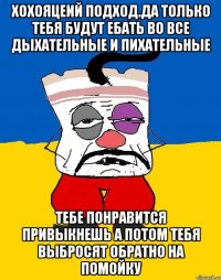 Хохояцеий подход.да только тебя будут ебать во все дыхательные и пихательные Тебе понравится привыкнешь а потом тебя выбросят обратно на помойку