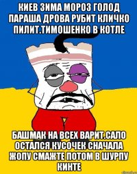 Киев зима мороз голод параша дрова рубит кличко пилит.тимошенко в котле Башмак на всех варит.сало остался кусочек сначала жопу смажте потом в шурпу кинте