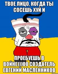 Твое лицо, когда ты сосешь хуй и проебуешь в войне)))00 создатель Евгений Масленников