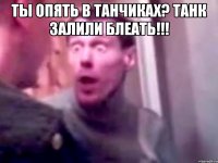 Ты опять в танчиках? Танк залили блеать!!! 