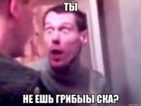 ты не ешь грибЫЫ Ска?