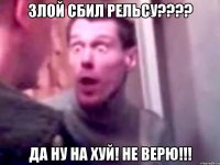 Злой сбил рельсу???? да ну на хуй! Не верю!!!