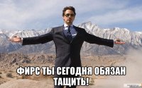  Фирс ты сегодня обязан тащить!