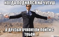 когда поднялся на ЧУГУШ а друзья очконули пойти с тобой