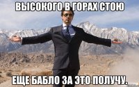 Высокого в горах стою Еще бабло за это получу.