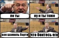 ле ты ну и ты тоже вон шамиль барти что боитесь его
