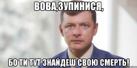 Вова,зупинися, бо ти тут знайдеш свою смерть!