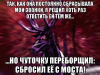 Так, как она постоянно сбрасывала мои звонки, я решил хоть раз ответить ей тем же... ...но чуточку переборщил: СБРОСИЛ ЕЁ С МОСТА!