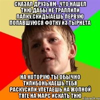 СКАЗАЛ ДРУЗЬЯМ , ЧТО НАШЕЛ ТНЮ.ДАБЫ НЕ ТРАЛЛИЛИ ЛАЛКУ,СКИДЫАЕШЬ ПЕРВУЮ ПОПАВШУЮСЯ ФОТКУ ИЗ ТЫРНЕТА НА КОТОРУЮ ТЫ ОБЫЧНО ТИЛИБОНЬКАЕШЬ.ТЕБЯ РАСКУСИЛИ,УЛЕТАЕШЬ НА ЖОПНОЙ ТЯГЕ НА МАРС ИСКАТЬ ТНЮ