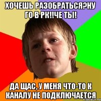 Хочешь разобраться?ну го в рк!!Че ты! Да щас, у меня что-то к каналу не подключается