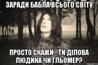 ЗАРАДИ БАБЛА ВСЬОГО СВІТУ ПРОСТО СКАЖИ - ТИ ДІЛОВА ЛЮДИНА ЧИ ГЛЬОМЕР?