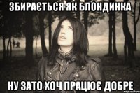 ЗБИРАЄТЬСЯ ЯК БЛОНДИНКА НУ ЗАТО ХОЧ ПРАЦЮЄ ДОБРЕ