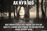 АХ НУ А ШО НАСТУПНОГО РАЗУ ПОСТАВЛЮ ЗУСТРІЧ НА ШОСТУ І СКАЖУ, ЩО ПРИЙДЕ ПІСЛЯЗАВТРА ПО ОБІДІ. РРРРРР БЛІН