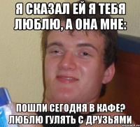 Я Сказал ей я тебя люблю, а она мне: Пошли сегодня в кафе? Люблю гулять с друзьями