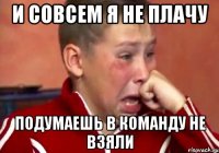 и совсем я не плачу подумаешь в команду не взяли