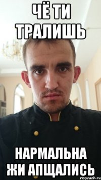 Чё ти тралишь Нармальна жи апщались