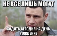 не все лишь могут ходить сегодня на день рождение