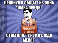 Крикнул в общаге из окна "шара приди" Ответили: "Уже иду. Жди меня!"