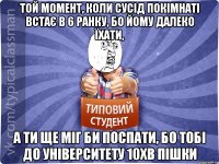 той момент, коли сусід покімнаті встає в 6 ранку, бо йому далеко їхати, а ти ще міг би поспати, бо тобі до університету 10хв пішки