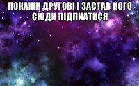 Покажи другові і застав його сюди підпиатися 