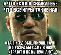 А что если я скажу тебе что все игры такие как Gta 5 и т.д вышли уже на Пк но разрабы сами в них играют и не выпускают