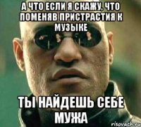 А что если я скажу, что поменяв пристрастия к музыке Ты найдешь себе мужа