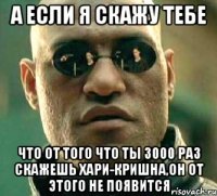 а если я скажу тебе что от того что ты 3000 раз скажешь Хари-Кришна,он от этого не появится