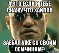 А что если я тебе скажу что Хайлов заебал уже со своим семчиком?