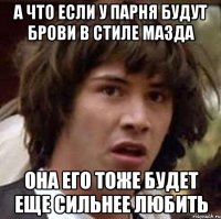 А ЧТО ЕСЛИ У ПАРНЯ БУДУТ БРОВИ В СТИЛЕ МАЗДА ОНА ЕГО ТОЖЕ БУДЕТ ЕЩЕ СИЛЬНЕЕ ЛЮБИТЬ