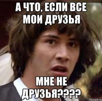 а что, если все мои друзья мне не друзья????