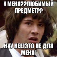 У меня??любимый предмет?? Нуу нее)это не длЯ меня*