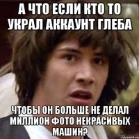 а что если кто то украл аккаунт глеба чтобы он больше не делал миллион фото некрасивых машин?