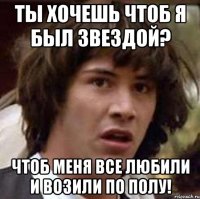 ты хочешь чтоб я был звездой? чтоб меня все любили и возили по полу!