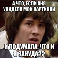 а что, если аня увидела мои картинки и подумала, что и я зануда??