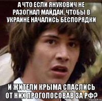 а что если Янукович не разогнал майдан, чтобы в Украине начались беспорядки и жители Крыма спаслись от них проголосовав за РФ?