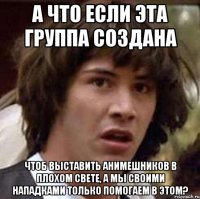 А что если эта группа создана чтоб выставить анимешников в плохом свете, а мы своими нападками только помогаем в этом?