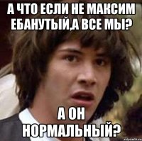 А что если не Максим ебанутый,а все мы? А он нормальный?