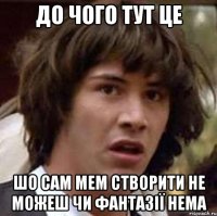 ДО ЧОГО ТУТ ЦЕ ШО САМ МЕМ СТВОРИТИ НЕ МОЖЕШ ЧИ ФАНТАЗІЇ НЕМА