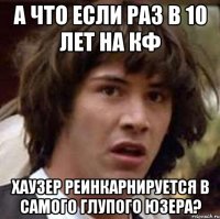 а что если раз в 10 лет на кф Хаузер реинкарнируется в самого глупого юзера?