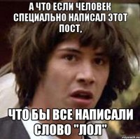 а что если человек специально написал этот пост, что бы все написали слово "лол"