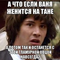 а что если ваня женится на тане а потом так и останется с этой гламурной овцой навсегда?