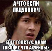 а что если пацукович ебет толстух, а нам говорит что ахуенных