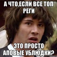 А что,если все топ реги Это просто аповые ублюдки?